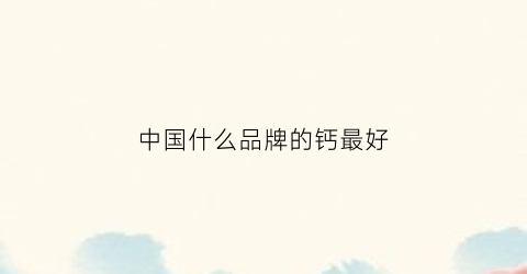 中国什么品牌的钙最好(国内谁家的钙片好)