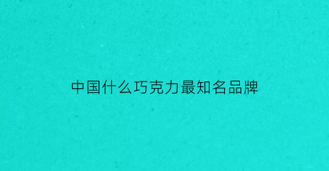 中国什么巧克力最知名品牌(中国巧克力什么品牌最好)