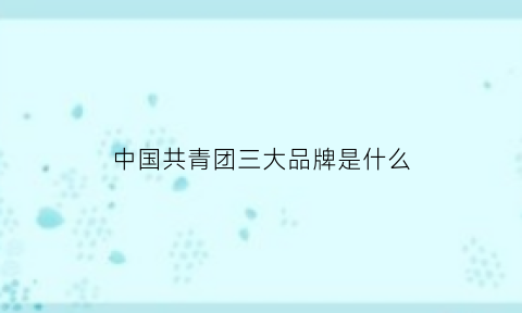 中国共青团三大品牌是什么(中国共青团三大品牌是什么意思)