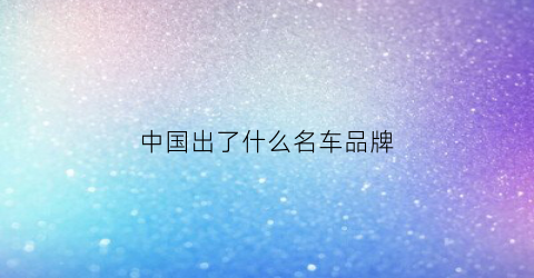 中国出了什么名车品牌(中国出产的车品牌)