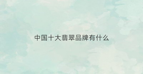 中国十大翡翠品牌有什么(中国知名翡翠品牌)