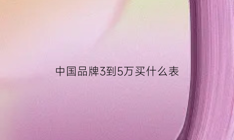 中国品牌3到5万买什么表(中国品牌3到5万买什么表最好)