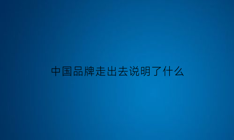 中国品牌走出去说明了什么(中国品牌走出国外的有哪些)