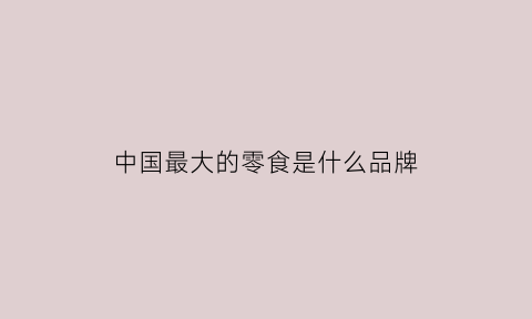 中国最大的零食是什么品牌(中国最大的小零食产地在哪)