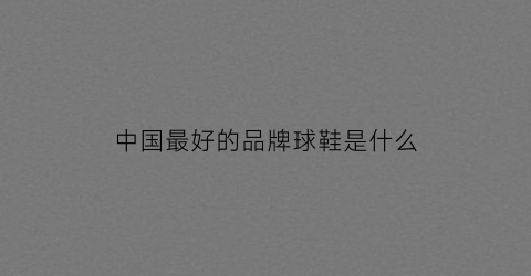 中国最好的品牌球鞋是什么(国内知名球鞋品牌)