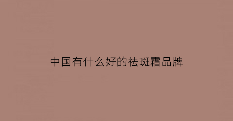 中国有什么好的祛斑霜品牌(中国祛斑霜排行榜)