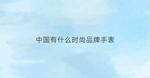中国有什么时尚品牌手表(中国流行手表品牌)