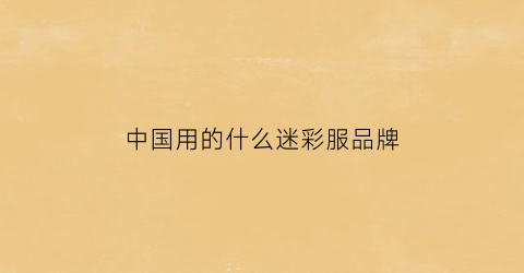 中国用的什么迷彩服品牌(中国迷彩服品牌排行榜)