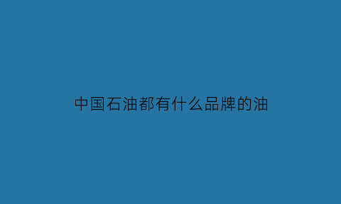 中国石油都有什么品牌的油(中国石油的油品质量怎么样)