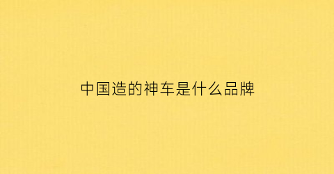 中国造的神车是什么品牌(中国造了什么车)