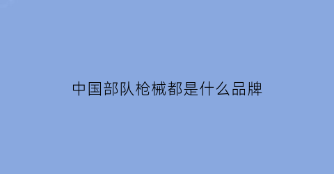 中国部队枪械都是什么品牌(我国部队常用枪械)