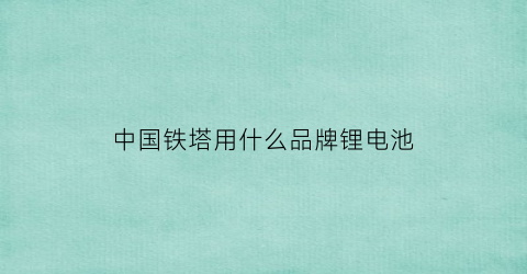 中国铁塔用什么品牌锂电池(中国铁塔电动车锂电池通用吗)