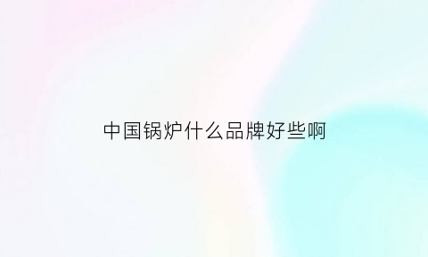 中国锅炉什么品牌好些啊(中国最好的锅炉)