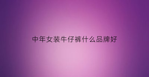 中年女装牛仔裤什么品牌好(中年女性牛仔裤品牌)