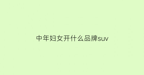 中年妇女开什么品牌suv(中年女人开什么车好看又实用)