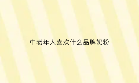 中老年人喜欢什么品牌奶粉(中老年人喜欢什么品牌奶粉呢)