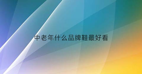 中老年什么品牌鞋最好看(中老年什么牌子的鞋子好)