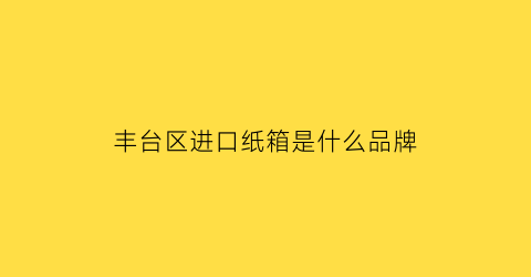 丰台区进口纸箱是什么品牌(北京纸箱批发市场地址)