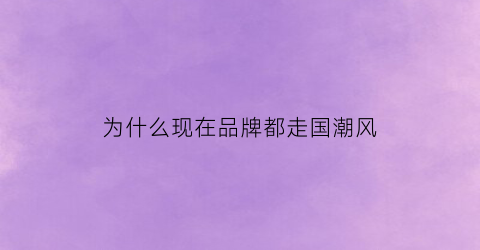 为什么现在品牌都走国潮风(为什么现在品牌都走国潮风了呢)