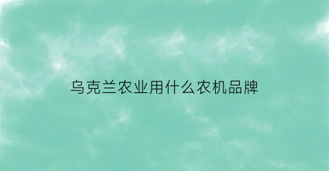 乌克兰农业用什么农机品牌(乌克兰农业机械发展现状)