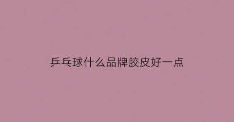 乒乓球什么品牌胶皮好一点(乒乓球胶皮什么牌子最好)