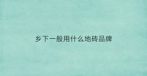 乡下一般用什么地砖品牌(乡下一般用什么地砖品牌的)