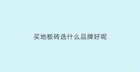 买地板砖选什么品牌好呢(地板砖选哪一种品牌最实惠)