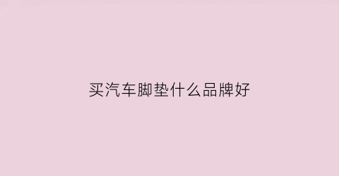 买汽车脚垫什么品牌好(汽车脚垫哪个品牌性价比高)