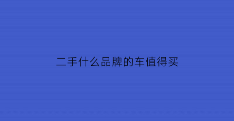 二手什么品牌的车值得买(买二手什么牌子车好)