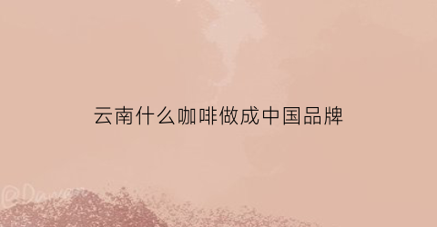 云南什么咖啡做成中国品牌(云南什么咖啡做成中国品牌好喝)