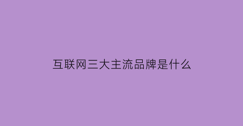 互联网三大主流品牌是什么(互联网三大平台是什么)