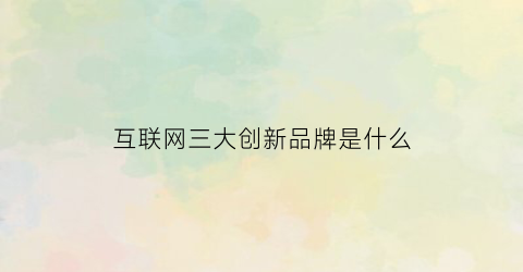 互联网三大创新品牌是什么(互联网新三巨头是哪三家)