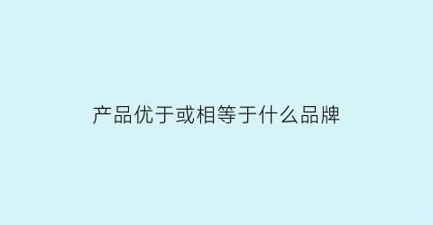 产品优于或相等于什么品牌(什么是产品优势)
