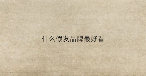 什么假发品牌最好看(什么牌子假发比较好)