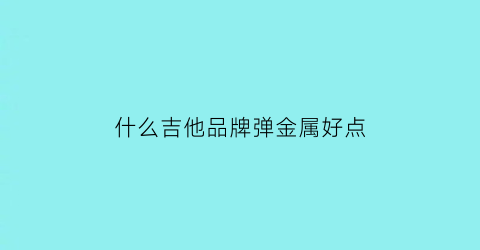 什么吉他品牌弹金属好点(最好弹的吉他品牌)