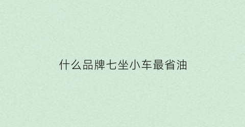 什么品牌七坐小车最省油(7座什么车)