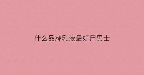 什么品牌乳液最好用男士(男士乳液哪个牌子性价比高)