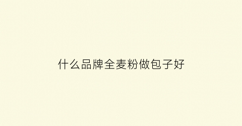 什么品牌全麦粉做包子好(什么牌的全麦面粉好)