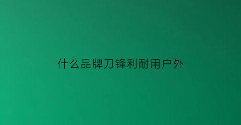 什么品牌刀锋利耐用户外(锋利耐用的刀)