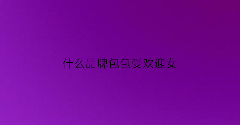 什么品牌包包受欢迎女(什么品牌的女包好看)
