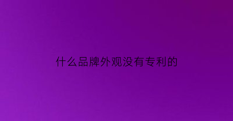 什么品牌外观没有专利的(没有专利号的产品是不是假货)