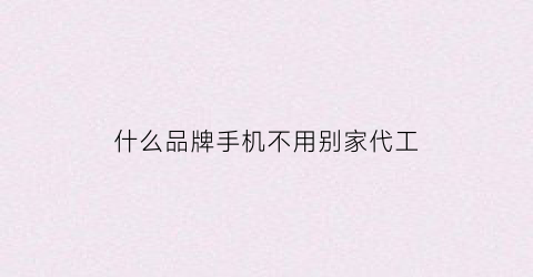 什么品牌手机不用别家代工(什么品牌手机不用别家代工的手机)