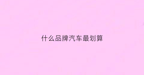 什么品牌汽车最划算(什么品牌的汽车比较便宜)
