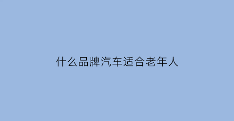 什么品牌汽车适合老年人(老年人买什么汽车)