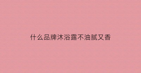 什么品牌沐浴露不油腻又香(什么牌子的沐浴露温和不刺激)