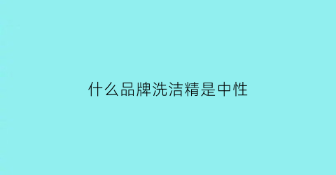 什么品牌洗洁精是中性(哪个牌子洗洁精是中性的)