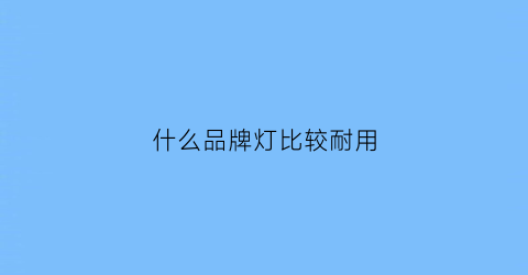 什么品牌灯比较耐用(什么品牌灯耐用省电又安全)