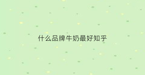 什么品牌牛奶最好知乎(什么牌子牛奶好知乎)