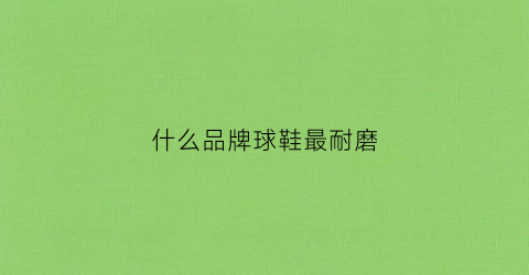什么品牌球鞋最耐磨(耐磨性好的球鞋)