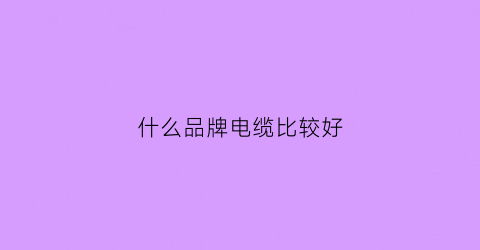 什么品牌电缆比较好(哪个品牌的电缆好)